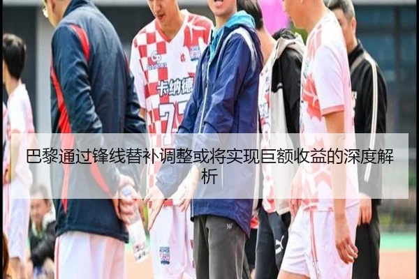 巴黎通过锋线替补调整或将实现巨额收益的深度解析